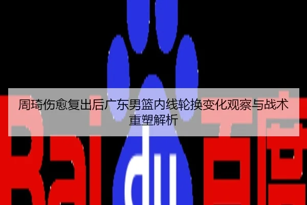 周琦伤愈复出后广东男篮内线轮换变化观察与战术重塑解析