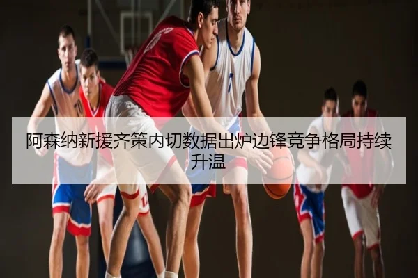 阿森纳新援齐策内切数据出炉边锋竞争格局持续升温