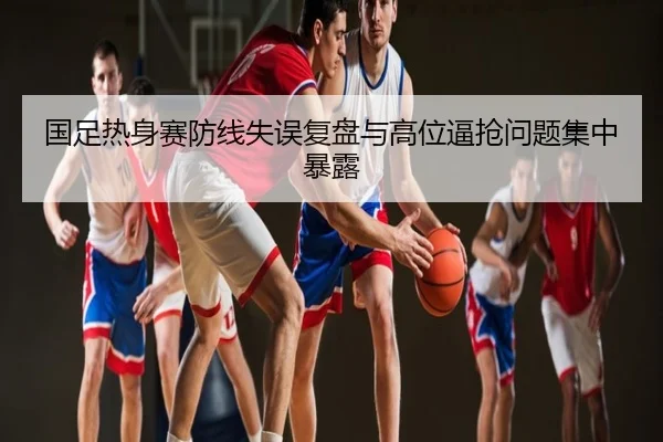 国足热身赛防线失误复盘与高位逼抢问题集中暴露