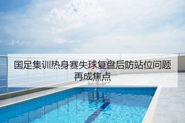 国足集训热身赛失球复盘后防站位问题再成焦点