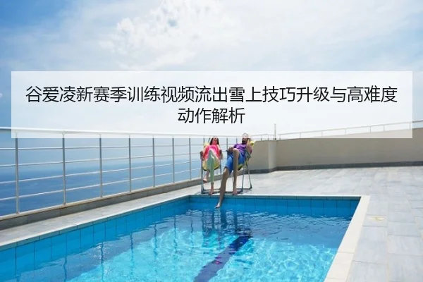 谷爱凌新赛季训练视频流出雪上技巧升级与高难度动作解析