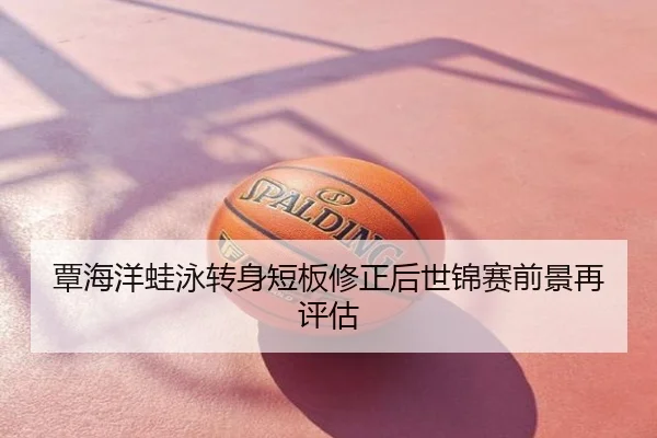覃海洋蛙泳转身短板修正后世锦赛前景再评估