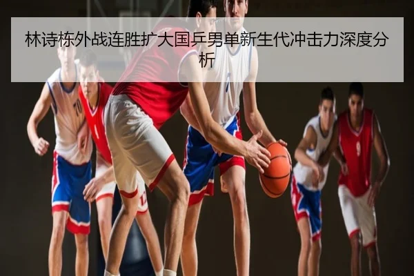 林诗栋外战连胜扩大国乒男单新生代冲击力深度分析