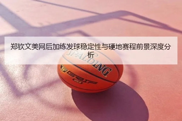 郑钦文美网后加练发球稳定性与硬地赛程前景深度分析