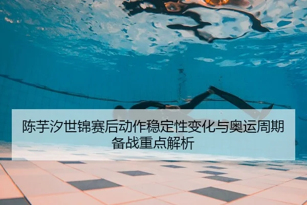 陈芋汐世锦赛后动作稳定性变化与奥运周期备战重点解析