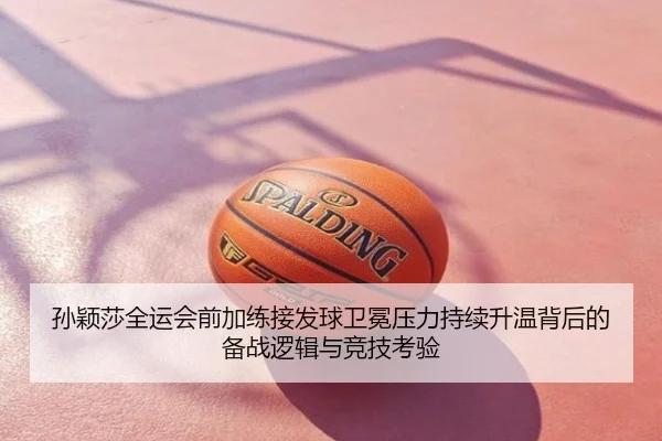 孙颖莎全运会前加练接发球卫冕压力持续升温背后的备战逻辑与竞技考验