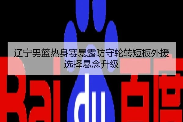 辽宁男篮热身赛暴露防守轮转短板外援选择悬念升级