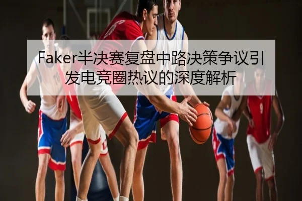 Faker半决赛复盘中路决策争议引发电竞圈热议的深度解析