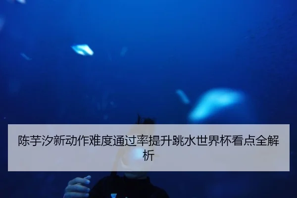 陈芋汐新动作难度通过率提升跳水世界杯看点全解析